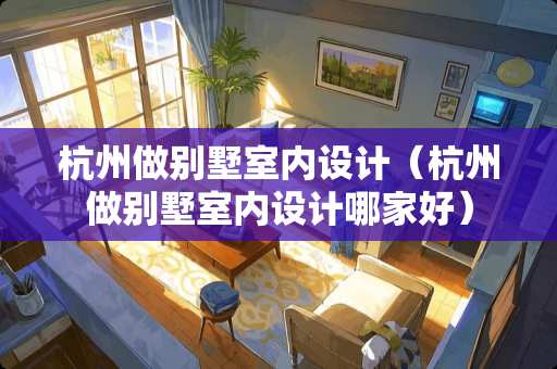 杭州做别墅室内设计（杭州做别墅室内设计哪家好）