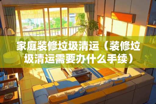 家庭装修垃圾清运（装修垃圾清运需要办什么手续）