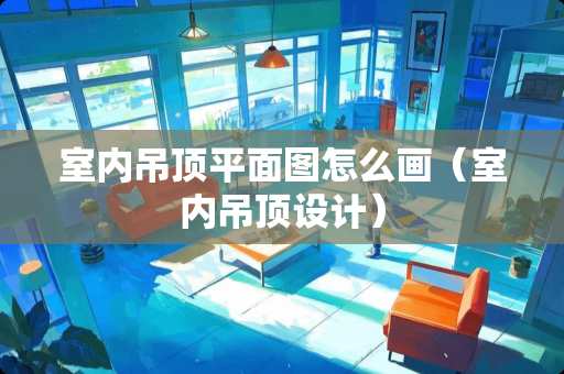 室内吊顶平面图怎么画（室内吊顶设计）