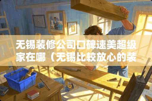 无锡装修公司口碑速美超级家在哪（无锡比较放心的装修就找速美超级家）