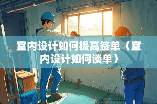 室内设计如何提高签单（室内设计如何谈单）