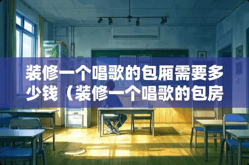 装修一个唱歌的包厢需要多少钱（装修一个唱歌的包房多少钱?）