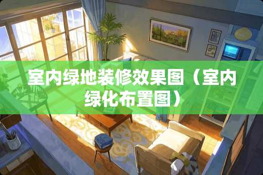 室内绿地装修效果图（室内绿化布置图）