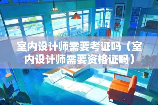 室内设计师需要考证吗（室内设计师需要资格证吗）