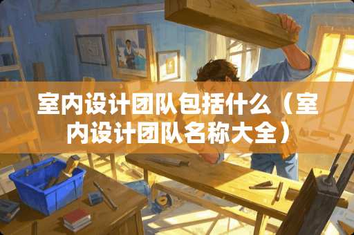 室内设计团队包括什么（室内设计团队名称大全）
