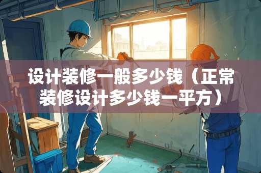 设计装修一般多少钱（正常装修设计多少钱一平方）