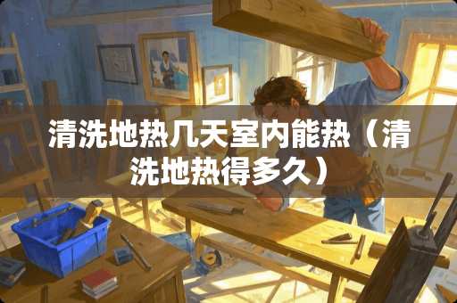 清洗地热几天室内能热（清洗地热得多久）