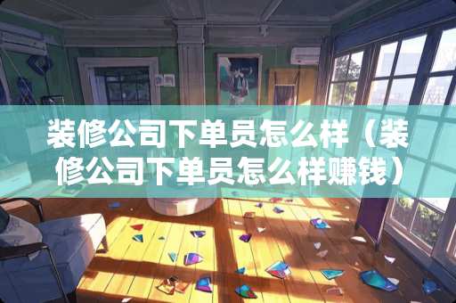 装修公司下单员怎么样（装修公司下单员怎么样赚钱）
