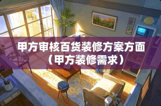 甲方审核百货装修方案方面（甲方装修需求）