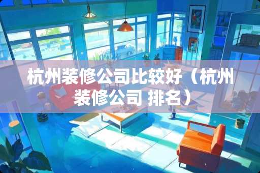 杭州装修公司比较好（杭州 装修公司 排名）
