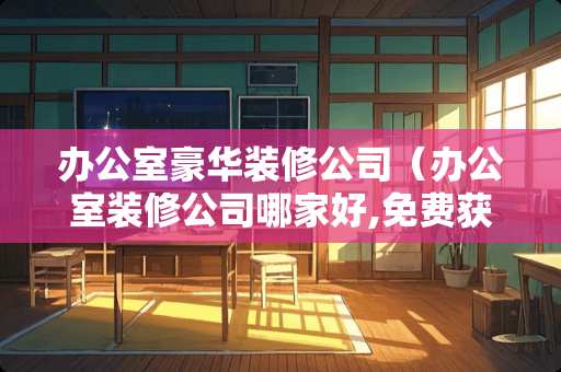 办公室豪华装修公司（办公室装修公司哪家好,免费获取报价!）