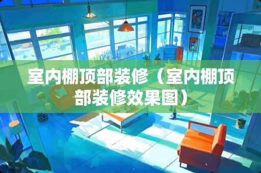 室内棚顶部装修（室内棚顶部装修效果图）