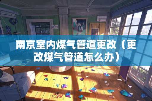南京室内煤气管道更改（更改煤气管道怎么办）