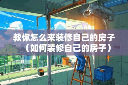 教你怎么来装修自己的房子（如何装修自己的房子）