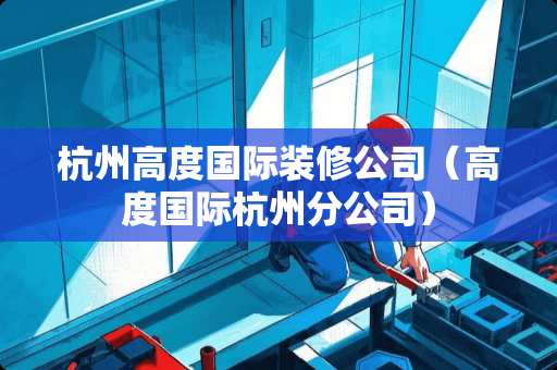 杭州高度国际装修公司（高度国际杭州分公司）