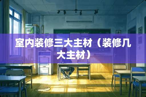 室内装修三大主材（装修几大主材）