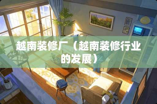 越南装修厂（越南装修行业的发展）