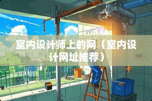 室内设计师上的网（室内设计网址推荐）