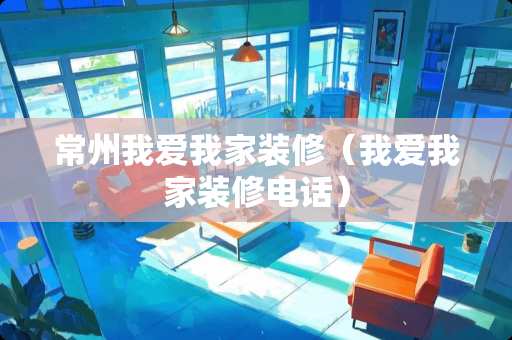 常州我爱我家装修（我爱我家装修电话）