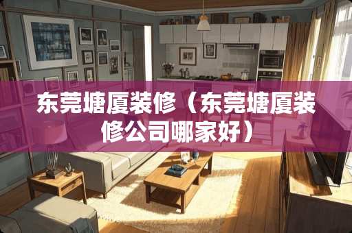 东莞塘厦装修（东莞塘厦装修公司哪家好）
