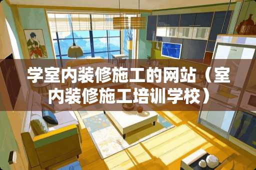 学室内装修施工的网站（室内装修施工培训学校）
