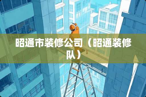 昭通市装修公司（昭通装修队）
