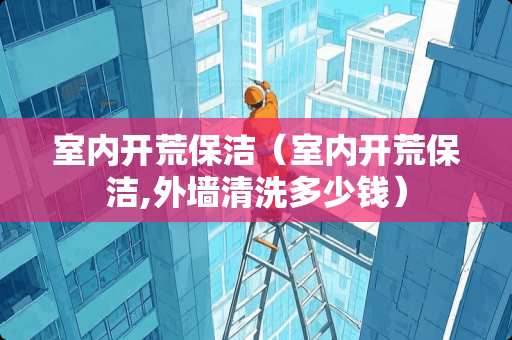 室内开荒保洁（室内开荒保洁,外墙清洗多少钱）