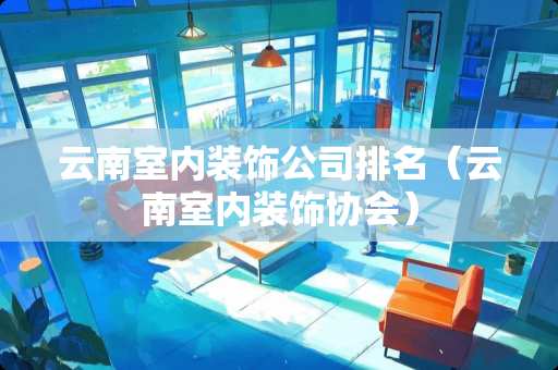 云南室内装饰公司排名（云南室内装饰协会）