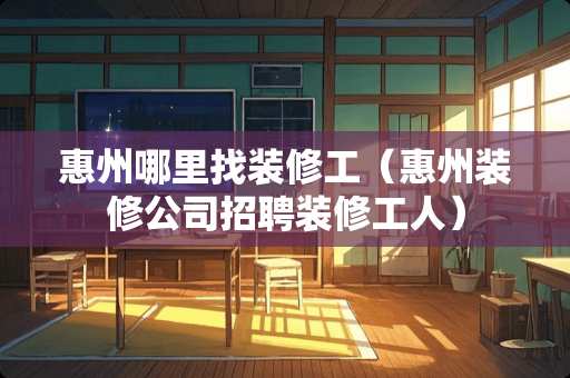 惠州哪里找装修工（惠州装修公司招聘装修工人）