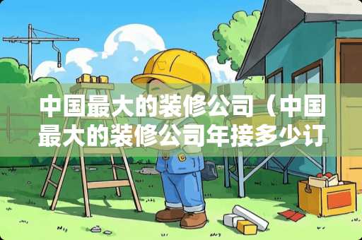 中国最大的装修公司（中国最大的装修公司年接多少订单）
