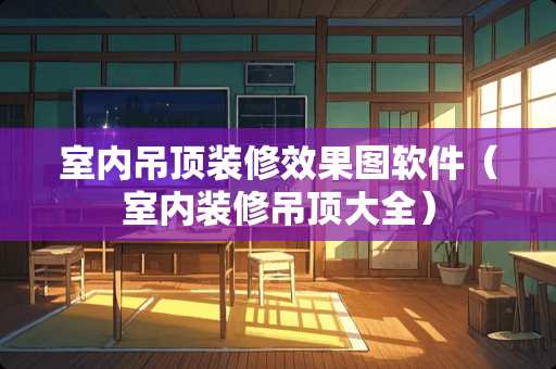 室内吊顶装修效果图软件（室内装修吊顶大全）