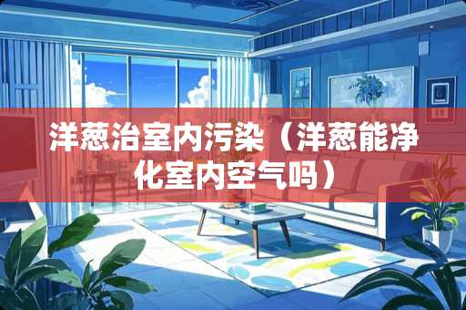 洋葱治室内污染（洋葱能净化室内空气吗）