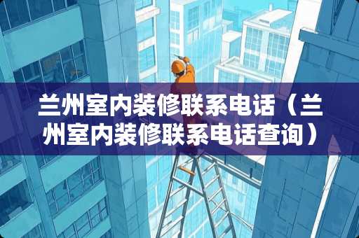 兰州室内装修联系电话（兰州室内装修联系电话查询）