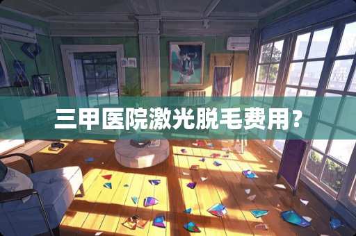 三甲医院激光脱毛费用？