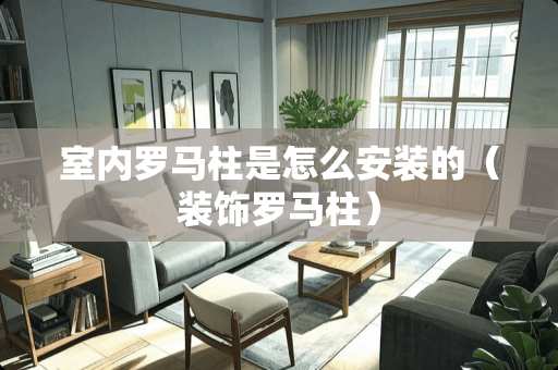 室内罗马柱是怎么安装的（装饰罗马柱）