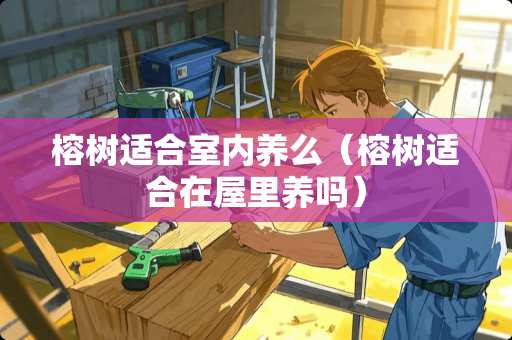 榕树适合室内养么（榕树适合在屋里养吗）