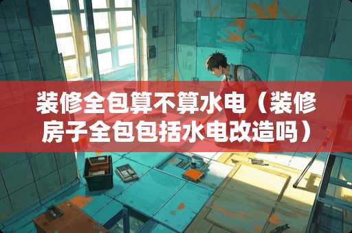 装修全包算不算水电（装修房子全包包括水电改造吗）