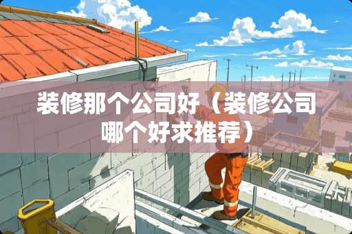 装修那个公司好（装修公司哪个好求推荐）