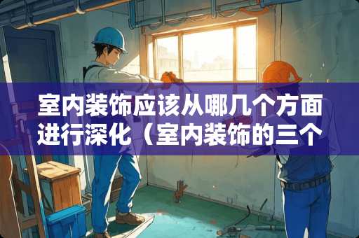 室内装饰应该从哪几个方面进行深化（室内装饰的三个基本要求）