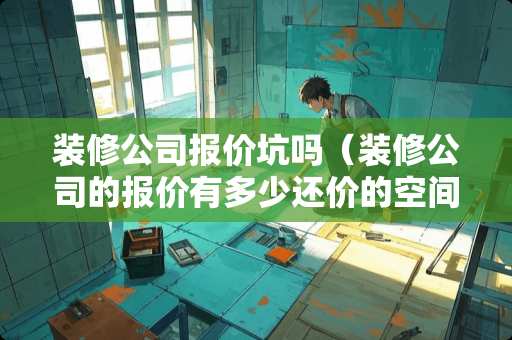 装修公司报价坑吗（装修公司的报价有多少还价的空间）