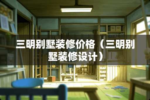 三明别墅装修价格（三明别墅装修设计）