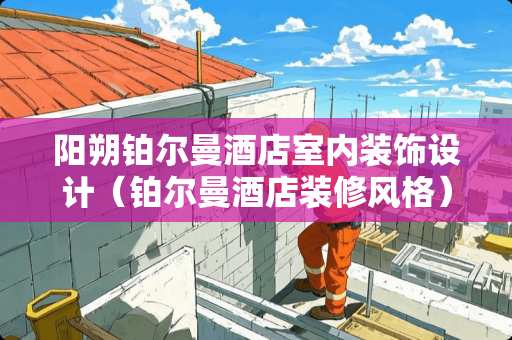 阳朔铂尔曼酒店室内装饰设计（铂尔曼酒店装修风格）