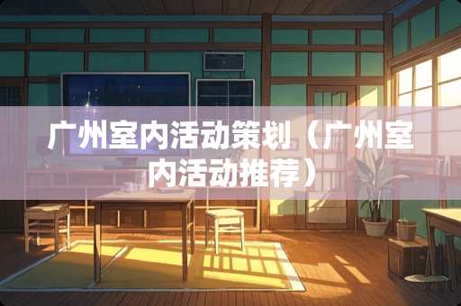 广州室内活动策划（广州室内活动推荐）