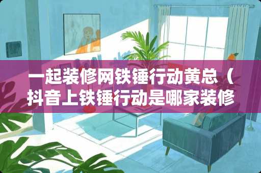 一起装修网铁锤行动黄总（抖音上铁锤行动是哪家装修公司）