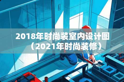 2018年时尚装室内设计图（2021年时尚装修）