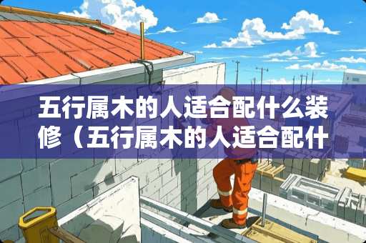 五行属木的人适合配什么装修（五行属木的人适合配什么装修好看）