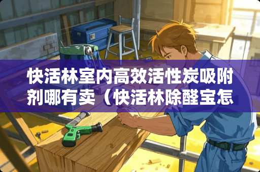 快活林室内高效活性炭吸附剂哪有卖（快活林除醛宝怎么样）