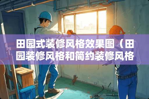 田园式装修风格效果图（田园装修风格和简约装修风格）