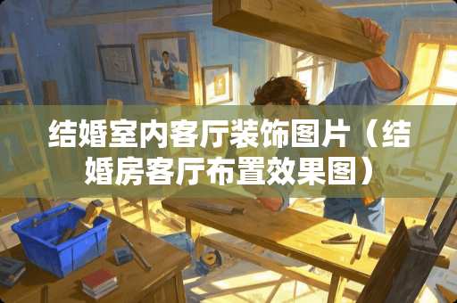 结婚室内客厅装饰图片(结婚房客厅布置效果图) 结婚室内客厅装饰图片(结婚房客厅布置效果图)
