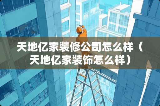 天地亿家装修公司怎么样（天地亿家装饰怎么样）